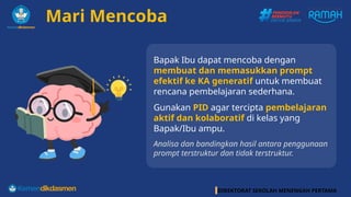 DIREKTORAT SEKOLAH MENENGAH PERTAMA
Mari Mencoba
Bapak Ibu dapat mencoba dengan
membuat dan memasukkan prompt
efektif ke KA generatif untuk membuat
rencana pembelajaran sederhana.
Gunakan PID agar tercipta pembelajaran
aktif dan kolaboratif di kelas yang
Bapak/Ibu ampu.
Analisa dan bandingkan hasil antara penggunaan
prompt terstruktur dan tidak terstruktur.
 