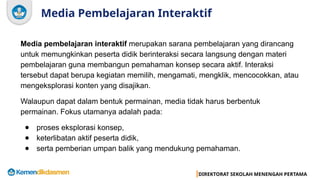 DIREKTORAT SEKOLAH MENENGAH PERTAMA
Media Pembelajaran Interaktif
Media pembelajaran interaktif merupakan sarana pembelajaran yang dirancang
untuk memungkinkan peserta didik berinteraksi secara langsung dengan materi
pembelajaran guna membangun pemahaman konsep secara aktif. Interaksi
tersebut dapat berupa kegiatan memilih, mengamati, mengklik, mencocokkan, atau
mengeksplorasi konten yang disajikan.
Walaupun dapat dalam bentuk permainan, media tidak harus berbentuk
permainan. Fokus utamanya adalah pada:
● proses eksplorasi konsep,
● keterlibatan aktif peserta didik,
● serta pemberian umpan balik yang mendukung pemahaman.
 