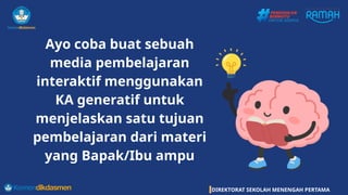 DIREKTORAT SEKOLAH MENENGAH PERTAMA
Ayo coba buat sebuah
media pembelajaran
interaktif menggunakan
KA generatif untuk
menjelaskan satu tujuan
pembelajaran dari materi
yang Bapak/Ibu ampu
 