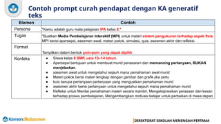 DIREKTORAT SEKOLAH MENENGAH PERTAMA
Contoh prompt curah pendapat dengan KA generatif
teks
Elemen Contoh
Persona "Kamu adalah guru mata pelajaran IPA kelas 8."
Tugas "Buatkan Media Pembelajaran Interaktif (MPI) untuk materi sistem pengukuran terhadap aspek fisis.
MPI berisi apersepsi, asesmen awal, materi pokok, simulasi, quis, asesmen akhir dan refleksi.
Format
Tampilkan dalam bentuk poin-poin yang dapat dipilih
Konteks ● Siswa kelas 8 SMP, usia 13–14 tahun.
● Apersepsi bertujuan untuk membuat murid penasaran dan memancing pertanyaan, BUKAN
menjelaskan.
● asesmen awal untuk mengetahui sejauh mana pemahaman awal murid
● Materi pokok berisi materi lengkap dengan gambar dan grafik jika perlu
● kuis berupa pertanyaan pertanyaan yang menguatkan pemahaman murid
● asesmen akhir berisi pertanyaan untuk mengetahui sejauh mana pemahaman murid
● Refleksi untuk Menilai pemahaman materi secara mandiri, Mengekspresikan perasaan dan kesan
terhadap proses pembelajaran, Mengembangkan motivasi belajar untuk perbaikan di masa depan
 