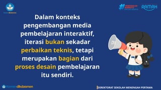 DIREKTORAT SEKOLAH MENENGAH PERTAMA
Dalam konteks
pengembangan media
pembelajaran interaktif,
iterasi bukan sekadar
perbaikan teknis, tetapi
merupakan bagian dari
proses desain pembelajaran
itu sendiri.
 
