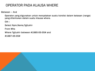 OPERATOR PADA KLAUSA WHERE
Between – And
  Operator yang digunakan untuk menyatakan suatu kondisi dalam batasan (range)
  yang ditentukan dalam suatu klausa where.
  Cth :
  Select Npm,Nama,TglLahir
  From Mhs
  Where TglLahir between #1985-05-05# and
  #1987-05-05#
 