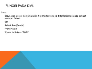FUNGSI PADA DML
Sum
  Digunakan untuk menjumlahkan field tertentu yang dideklarasikan pada sebuah
  perintah Select
  Cth :
  Select Sum(Denda)
  From Pinjam
  Where KdBuku = ‘0001’
 