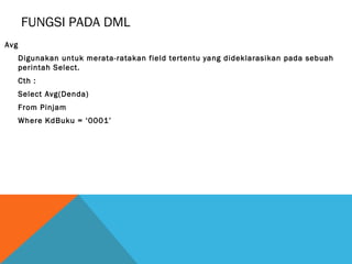 FUNGSI PADA DML
Avg
      Digunakan untuk merata-ratakan field tertentu yang dideklarasikan pada sebuah
      perintah Select.
      Cth :
      Select Avg(Denda)
      From Pinjam
      Where KdBuku = ‘0001’
 
