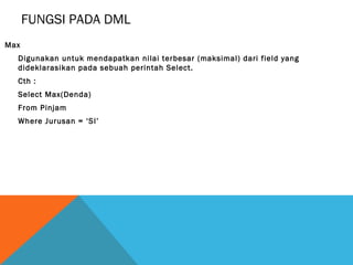 FUNGSI PADA DML
Max
  Digunakan untuk mendapatkan nilai terbesar (maksimal) dari field yang
  dideklarasikan pada sebuah perintah Select.
  Cth :
  Select Max(Denda)
  From Pinjam
  Where Jurusan = ‘SI’
 