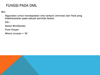 FUNGSI PADA DML
Min
  Digunakan untuk mendapatkan nilai terkecil (minimal) dari field yang
  dideklarasikan pada sebuah perintah Select.
  Cth :
  Select Min(Denda)
  From Pinjam
  Where Jurusan = ‘SI’
 