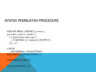 SYNTAX PEMBUATAN PROCEDURE

 CREATE PROC [ EDURE ] [ owner. ]
 procedure_name [ ; number ]
   [ { @parameter data_type }
      [ VARYING ] [ = default ] [ OUTPUT ]
   ] [ ,...n ]

 [ WITH
   { RECOMPILE | ENCRYPTION |
 RECOMPILE , ENCRYPTION } ]

 [ FOR REPLICATION ]

 AS sql_statement [ ...n ]
 