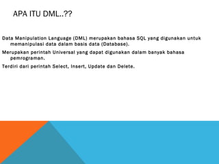 APA ITU DML..??

Data Manipulation Language (DML) merupakan bahasa SQL yang digunakan untuk
   memanipulasi data dalam basis data (Database).
Merupakan perintah Universal yang dapat digunakan dalam banyak bahasa
  pemrograman.
Terdiri dari perintah Select, Insert, Update dan Delete.
 