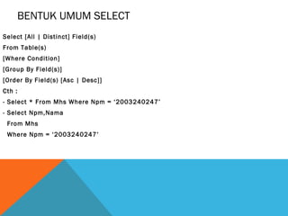 BENTUK UMUM SELECT
Select [All | Distinct] Field(s)
From Table(s)
[Where Condition]
[Group By Field(s)]
[Order By Field(s) [Asc | Desc]]
Cth :
- Select * From Mhs Where Npm = ‘2003240247’
- Select Npm,Nama
 From Mhs
 Where Npm = ‘2003240247’
 