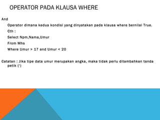 OPERATOR PADA KLAUSA WHERE
And
   Operator dimana kedua kondisi yang dinyatakan pada klausa where bernilai True.
   Cth :
   Select Npm,Nama,Umur
   From Mhs
   Where Umur > 17 and Umur < 20


Catatan : Jika tipe data umur merupakan angka, maka tidak perlu ditambahkan tanda
   petik (‘)
 