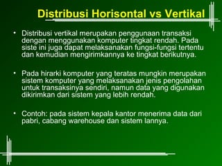 Distribusi Horisontal vs Vertikal
• Distribusi vertikal merupakan penggunaan transaksi
  dengan menggunakan komputer tingkat rendah. Pada
  siste ini juga dapat melaksanakan fungsi-fungsi tertentu
  dan kemudian mengirimkannya ke tingkat berikutnya.

• Pada hirarki komputer yang teratas mungkin merupakan
  sistem komputer yang melaksanakan jenis pengolahan
  untuk transaksinya sendiri, namun data yang digunakan
  dikirimkan dari sistem yang lebih rendah.

• Contoh: pada sistem kepala kantor menerima data dari
  pabri, cabang warehouse dan sistem lannya.
 