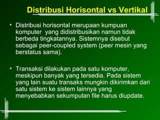 Distribusi Horisontal vs Vertikal
• Distribusi horisontal merupaan kumpuan
  komputer yang didistribusikan namun tidak
  berbeda tingkatannya. Sistemnya disebut
  sebagai peer-coupled system (peer mesin yang
  berstatus sama).

• Transaksi dilakukan pada satu komputer,
  meskipun banyak yang tersedia. Pada sistem
  yang lain suatu transaks mungkin dikirimkan dari
  satu sistem ke sistem lainnya yang
  menyebabkan sekumpulan file harus diupdate.
 