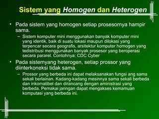 Sistem yang Homogen dan Heterogen
• Pada sistem yang homogen setiap prosesornya hampir
  sama.
   – Sistem komputer mini menggunakan banyak komputer mini
     yang identik, baik di suatu lokasi maupun dilokasi yang
     terpencar secara geografis, arsitektur komputer homogen yang
     tedistribusi menggunakan banyak prosesor yang beroperasi
     secara pararel. Contohnya: CDC Cyber
• Pada sistemyang heterogen, setiap prossor yang
  diinterkoneksi tidak sama.
   – Prossor yang berbeda ini dapat melaksanakan fungsi ang sama
     sekali berlainan. Kadang-kadang mesinnya sama sekali berbeda
     dan inkomatibel dan dirancang dengan aministrasi yang
     berbeda. Pemakai jaringan dapat mengakses kemamuan
     komputasi yang berbeda ini.
 