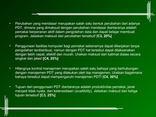 •   Perubahan yang mendasar merupakan salah satu bentuk perubahan dari adanya
    PDT, dimana yang dimaksud dengan perubahan mendasar diantaranya adalah
    pemakai berperanan aktif dalam pengolahan data dan dapat belajar membuat
    program. Jelaskan maksud dari perubahan tersebut! [C3, 20%]

•   Penggunaan fasilitas komputer bagi pemakai sebenarnya dapat dikerjakan tanpa
    pengolahan terdistribusi, namun dengan PDT hal tersebut dapat dilaksanakan
    dengan lebih cepat, efektif dan murah. Uraikan maksud dari kalimat diatas secara
    singkat dan jelas! [C4, 25%]

•   Hilangnya kontrol manajemen merupakan salah satu bahaya yang berhubungan
    dengan manajemen PDT yang dilakukan oleh top manajemen. Uraikan bagaimana
    bahaya tersebut dapat mempengaruhi manajemen PDT! [C4, 30%]

•   Tujuan dari penggunaan PDT diantaranya adalah produktivitas pemakai, jarak
    menjadi tidak nyata, dan ketersediaan (availibility). Jelaskan maksud dari ketiga
    tujuan tersebut! [C3, 25%]
 