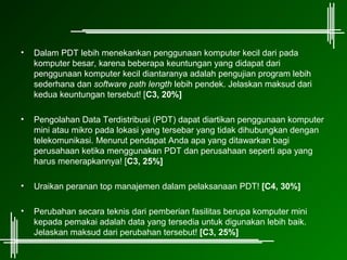 •   Dalam PDT lebih menekankan penggunaan komputer kecil dari pada
    komputer besar, karena beberapa keuntungan yang didapat dari
    penggunaan komputer kecil diantaranya adalah pengujian program lebih
    sederhana dan software path length lebih pendek. Jelaskan maksud dari
    kedua keuntungan tersebut! [C3, 20%]

•   Pengolahan Data Terdistribusi (PDT) dapat diartikan penggunaan komputer
    mini atau mikro pada lokasi yang tersebar yang tidak dihubungkan dengan
    telekomunikasi. Menurut pendapat Anda apa yang ditawarkan bagi
    perusahaan ketika menggunakan PDT dan perusahaan seperti apa yang
    harus menerapkannya! [C3, 25%]

•   Uraikan peranan top manajemen dalam pelaksanaan PDT! [C4, 30%]

•   Perubahan secara teknis dari pemberian fasilitas berupa komputer mini
    kepada pemakai adalah data yang tersedia untuk digunakan lebih baik.
    Jelaskan maksud dari perubahan tersebut! [C3, 25%]
 