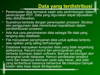 Data yang terdistribusi
• Penempatan data termasuk salah satu pertimbangan dalam
  perancangan PDT. Data yang digunakan dapat dipusatkan
  atau didistribusikan.
• Syaratnya berbeda dengan penempatan prosesor. Struktur
  dan penggunaan data menentukan kepraktisan dalam
  pendistribusian prosesor.
• Ada dua cara penyimpanan data sebagai file data yang
  langsng atau database.
• File merupakan penyimpanan data untuk aplikasi tertentu
  atau aplkasi yang saling berhubungan
• Database merupakan kumpulan data yang tidak tergantung
  aplikasinya. Record-rocord dari pemrograman yang
  berbeda disimpan dalam software. Banyak keuntungan dari
  perangkat lunak database. Namun pendekatan tersebut
  rumit dan biasanya disimpan pada satu lokasi. Jadi data
  yang terdistribusi biasanya berbentuk file,meskipun banyak
  sistem data base dapat diintegrasikan.
 