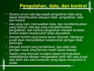 Pengolahan, data, dan kontrol
• Secara umum ada tiga aspek pengolahan data yang
  dapat didistribusikan ataupun tidak: pengolahan, data
  dan kontrol.
• Ada yang ingin memusatkan data, dan mendistribusikan
  yang lainnya. Ada lagi yang mendistribusikan
  pengolahan, dan karena pengolahan menjadi tersebar,
  kontrol sistem keseluruhan tetap dipusatkan.
• Dengan kontrol yang benar-benar terpusat, hilangnya
  pusat akan menyebabkan keseluruhan jaringan tidak
  berfungsi.
• Dengan kontrol yang terdistribusi, jika salah satu
  jaringan rusak yang lainnya masih dapat bekerja.
• Sistem yang terpusat mungkin dapat meningkatkan
  reliabilitasnya dengan mengadakan lebih dari satu pusat,
  atau lebih dari satu komputer yang dapat mengontrol di
  pusat.
 