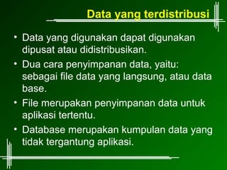 Data yang terdistribusi
• Data yang digunakan dapat digunakan
  dipusat atau didistribusikan.
• Dua cara penyimpanan data, yaitu:
  sebagai file data yang langsung, atau data
  base.
• File merupakan penyimpanan data untuk
  aplikasi tertentu.
• Database merupakan kumpulan data yang
  tidak tergantung aplikasi.
 