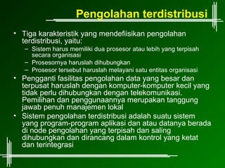 Pengolahan terdistribusi
• Tiga karakteristik yang mendefiisikan pengolahan
  terdistribusi, yaitu:
   – Sistem harus memiliki dua prosesor atau lebih yang terpisah
     secara organisasi
   – Prosesornya haruslah dihubungkan
   – Prosesor tersebut haruslah melayani satu entitas organisasi
• Pengganti fasilitas pengolahan data yang besar dan
  terpusat haruslah dengan komputer-komputer kecil yang
  tidak perlu dihubungkan dengan telekomunikasi.
  Pemilihan dan penggunaannya merupakan tanggung
  jawab penuh manajemen lokal
• Sistem pengolahan terdistribusi adalah suatu sistem
  yang program-program aplikasi dan atau datanya berada
  di node pengolahan yang terpisah dan saling
  dihubungkan dan dirancang dalam kontrol yang ketat
  dan terintegrasi
 