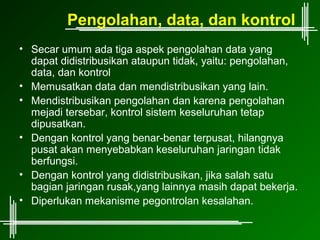 Pengolahan, data, dan kontrol
• Secar umum ada tiga aspek pengolahan data yang
  dapat didistribusikan ataupun tidak, yaitu: pengolahan,
  data, dan kontrol
• Memusatkan data dan mendistribusikan yang lain.
• Mendistribusikan pengolahan dan karena pengolahan
  mejadi tersebar, kontrol sistem keseluruhan tetap
  dipusatkan.
• Dengan kontrol yang benar-benar terpusat, hilangnya
  pusat akan menyebabkan keseluruhan jaringan tidak
  berfungsi.
• Dengan kontrol yang didistribusikan, jika salah satu
  bagian jaringan rusak,yang lainnya masih dapat bekerja.
• Diperlukan mekanisme pegontrolan kesalahan.
 