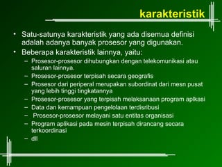 karakteristik
• Satu-satunya karakteristik yang ada disemua definisi
  adalah adanya banyak prosesor yang digunakan.
• Beberapa karakteristik lainnya, yaitu:
   – Prosesor-prosesor dihubungkan dengan telekomunikasi atau
     saluran lainnya.
   – Prosesor-prosesor terpisah secara geografis
   – Prosesor dari periperal merupakan subordinat dari mesn pusat
     yang lebih tinggi tingkatannya
   – Prosesor-prosesor yang terpisah melaksanaan program aplkasi
   – Data dan kemampuan pengelolaan terdisribusi
   – Prosesor-prosesor melayani satu entitas organisasi
   – Program aplikasi pada mesin terpisah dirancang secara
     terkoordinasi
   – dll
 