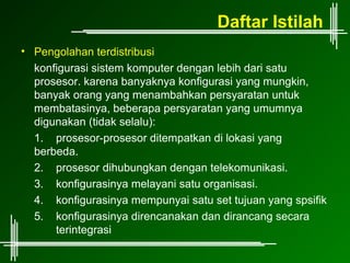 Daftar Istilah
• Pengolahan terdistribusi
  konfigurasi sistem komputer dengan lebih dari satu
  prosesor. karena banyaknya konfigurasi yang mungkin,
  banyak orang yang menambahkan persyaratan untuk
  membatasinya, beberapa persyaratan yang umumnya
  digunakan (tidak selalu):
  1. prosesor-prosesor ditempatkan di lokasi yang
  berbeda.
  2. prosesor dihubungkan dengan telekomunikasi.
  3. konfigurasinya melayani satu organisasi.
  4. konfigurasinya mempunyai satu set tujuan yang spsifik
  5. konfigurasinya direncanakan dan dirancang secara
      terintegrasi
 