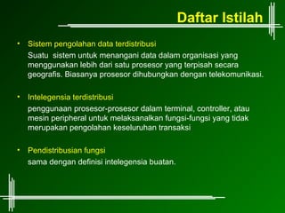 Daftar Istilah
•   Sistem pengolahan data terdistribusi
    Suatu sistem untuk menangani data dalam organisasi yang
    menggunakan lebih dari satu prosesor yang terpisah secara
    geografis. Biasanya prosesor dihubungkan dengan telekomunikasi.

•   Intelegensia terdistribusi
    penggunaan prosesor-prosesor dalam terminal, controller, atau
    mesin peripheral untuk melaksanalkan fungsi-fungsi yang tidak
    merupakan pengolahan keseluruhan transaksi

•   Pendistribusian fungsi
    sama dengan definisi intelegensia buatan.
 