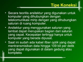 Tipe Koneksi
• Secara teoritis arsitektur yang digunakan untuk
  komputer yang dihubungkan dengan
  telekomunikasi mirip dengan yang dihubungkan
  saluran di ruang komputer.
• Arsitektur yang menggunakan saluran yang
  lambat dapat merupakan bagian dari saluran
  yang cepat. Kecepatan tertinggi hanya untuk
  komputer yang berada dipusat.
• Saat ini sudah ada kabel fiber optik yang dapat
  mentransmisikan data hingga 109 bit per detik
  yang dapat digunakan di dalam gedung atau
  kompleks
 
