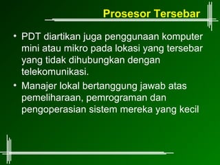 Prosesor Tersebar
• PDT diartikan juga penggunaan komputer
  mini atau mikro pada lokasi yang tersebar
  yang tidak dihubungkan dengan
  telekomunikasi.
• Manajer lokal bertanggung jawab atas
  pemeliharaan, pemrograman dan
  pengoperasian sistem mereka yang kecil
 