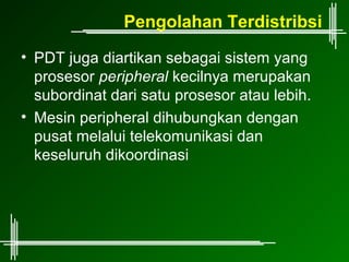Pengolahan Terdistribsi
• PDT juga diartikan sebagai sistem yang
  prosesor peripheral kecilnya merupakan
  subordinat dari satu prosesor atau lebih.
• Mesin peripheral dihubungkan dengan
  pusat melalui telekomunikasi dan
  keseluruh dikoordinasi
 