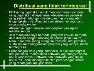 Distribusi yang tidak terintegrasi
• PDTsering digunakan untuk mendesripsikan komputer
  yang digunakan didepartemen-depertemen pemakai
  yang sedikit hubungannya dengan mesin yang lebih
  tinggi tigkatannya. Atau jaringan sistemnya dirancang
  secara independen
• Alasannya: agar pemakai mengerjakan pekerjaan
  mereka sendiri.
• Jadi manajemennya berbeda, program aplikasi berbeda,
  data disipan dengan rancangan sendiri (tidak umum).
  Namun mereka sering mengirim transaksi ataupemakai
  suatu sistem menggunakan program yang lainnya. (tidak
  terintegrasi)
• Perancangan siste yang terkoneksi ini baik terintegrasi
  ataupun tidak, memerlukan software yag mungkin sama
  untuk koneksnya. Software dan hardware yang dijual
  untuk PDT tidak dipengaruhi pleh perancangan sistem
  yang terintegrasi ataupun tidak.
 
