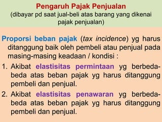 Pengaruh Pajak Penjualan 
(dibayar pd saat jual-beli atas barang yang dikenai 
pajak penjualan) 
Proporsi beban pajak (tax incidence) yg harus 
ditanggung baik oleh pembeli atau penjual pada 
masing-masing keadaan / kondisi : 
1. Akibat elastisitas permintaan yg berbeda-beda 
atas beban pajak yg harus ditanggung 
pembeli dan penjual. 
2. Akibat elastisitas penawaran yg berbeda-beda 
atas beban pajak yg harus ditanggung 
pembeli dan penjual. 
 