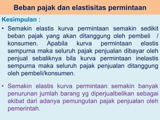 Beban pajak dan elastisitas permintaan 
Kesimpulan : 
• Semakin elastis kurva permintaan semakin sedikit 
beban pajak yang akan ditanggung oleh pembeli / 
konsumen. Apabila kurva permintaan elastis 
sempurna maka seluruh pajak penjualan dibayar oleh 
penjual sebaliknya bila kurva permintaan inelastis 
sempurna maka seluruh pajak penjualan ditanggung 
oleh pembeli/konsumen. 
• Semakin elastis kurva permintaan semakin banyak 
penurunan jumlah barang yg diperjualbelikan sebagai 
akibat dari adanya pemungutan pajak penjualan oleh 
pemerintah. 
 