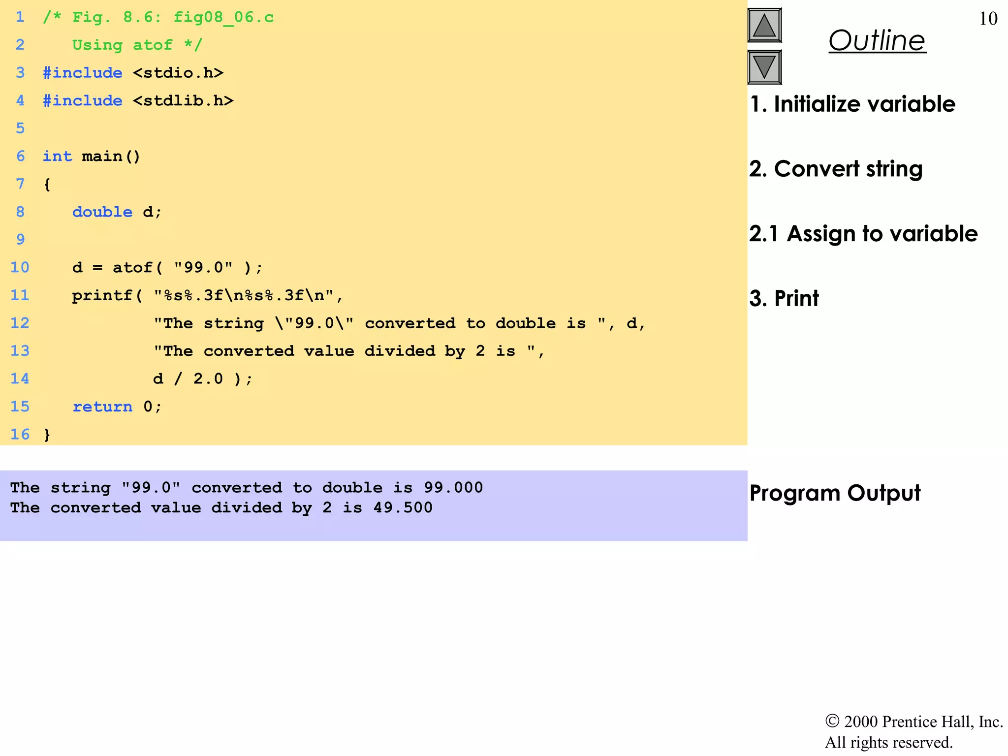 1    /* Fig. 8.6: fig08_06.c                                                                            10
2        Using atof */                                                           Outline
3    #include <stdio.h>
4    #include <stdlib.h>                                              1. Initialize variable
5
6    int main()
                                                                      2. Convert string
7    {
8        double d;
9                                                                     2.1 Assign to variable
10       d = atof( "99.0" );
11       printf( "%s%.3fn%s%.3fn",                                  3. Print
12                "The string "99.0" converted to double is ", d,
13                "The converted value divided by 2 is ",
14                d / 2.0 );
15       return 0;
16 }


The string "99.0" converted to double is 99.000                       Program Output
The converted value divided by 2 is 49.500




                                                                                 © 2000 Prentice Hall, Inc.
                                                                                 All rights reserved.
 