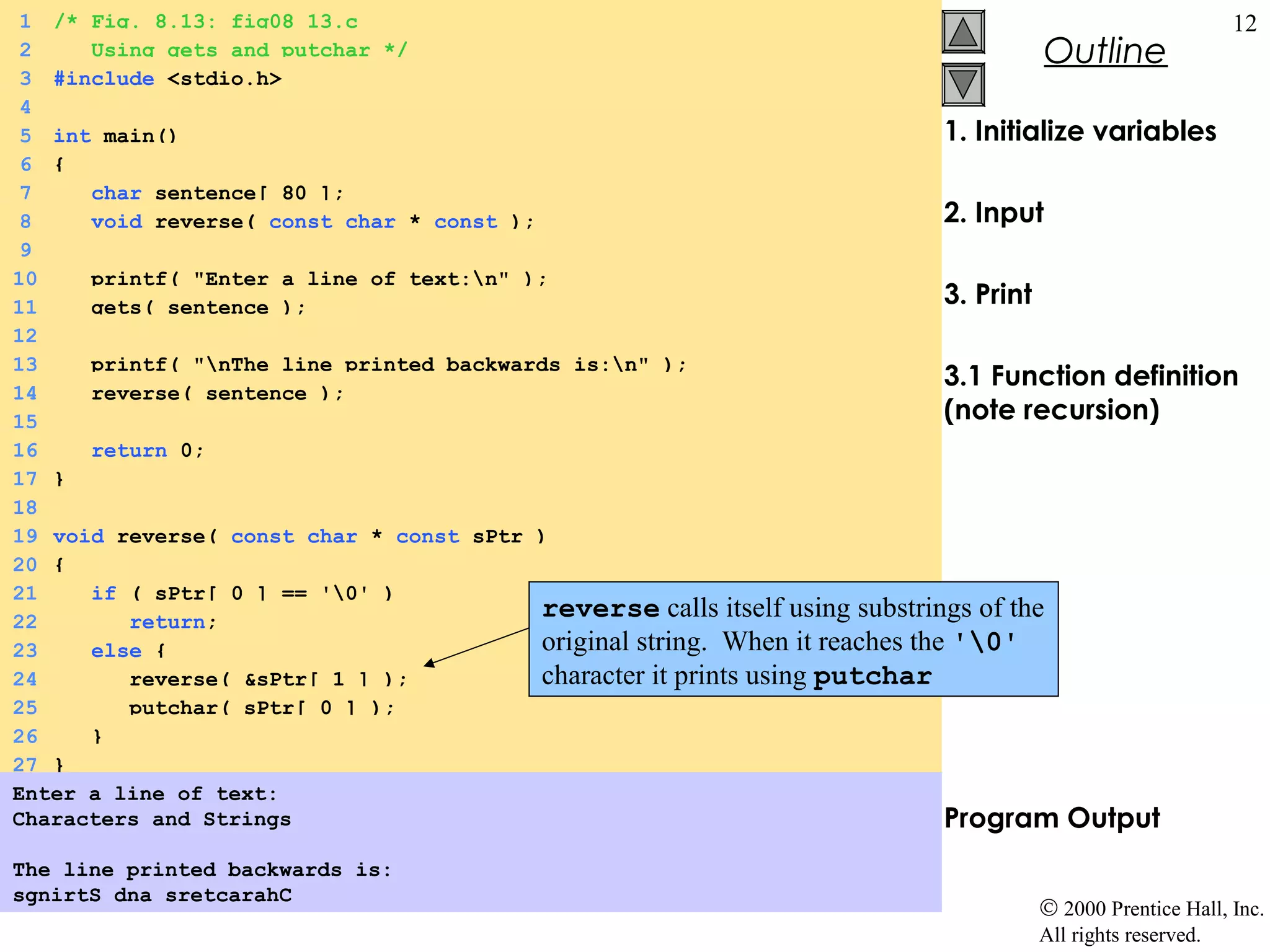 1 /* Fig. 8.13: fig08_13.c                                                                           12
 2    Using gets and putchar */                                                       Outline
 3 #include <stdio.h>
 4
 5 int main()                                                                 1. Initialize variables
 6 {
 7    char sentence[ 80 ];
 8    void reverse( const char * const );                                     2. Input
 9
10    printf( "Enter a line of text:n" );
11    gets( sentence );                                                       3. Print
12
13    printf( "nThe line printed backwards is:n" );
                                                                              3.1 Function definition
14    reverse( sentence );
15                                                                            (note recursion)
16    return 0;
17 }
18
19 void reverse( const char * const sPtr )
20 {
21    if ( sPtr[ 0 ] == '0' )
22       return;
                                          reverse calls itself using substrings of the
23    else {                              original string. When it reaches the '0'
24       reverse( &sPtr[ 1 ] );           character it prints using putchar
25       putchar( sPtr[ 0 ] );
26    }
27 }
Enter a line of text:
Characters and Strings                                                        Program Output
The line printed backwards is:
sgnirtS dna sretcarahC
                                                                                     © 2000 Prentice Hall, Inc.
                                                                                     All rights reserved.
 