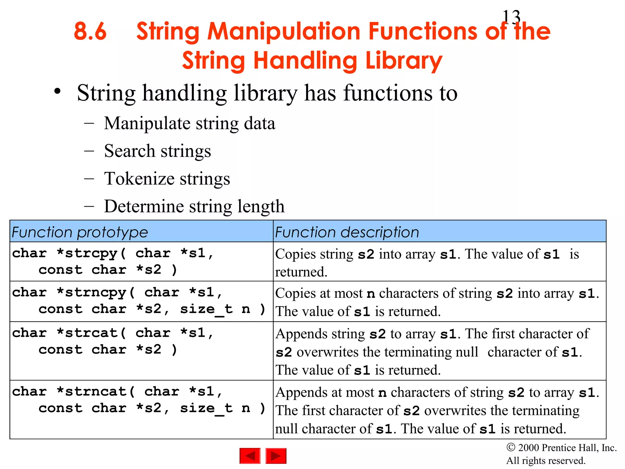 13
        8.6  String Manipulation Functions of the
                  String Handling Library
     • String handling library has functions to
          –   Manipulate string data
          –   Search strings
          –   Tokenize strings
          –   Determine string length
Function prototype            Function description
char *strcpy( char *s1,       Copies string s2 into array s1. The value of s1 is
   const char *s2 )           returned.
char *strncpy( char *s1,      Copies at most n characters of string s2 into array s1.
   const char *s2, size_t n ) The value of s1 is returned.
char *strcat( char *s1,       Appends string s2 to array s1. The first character of
   const char *s2 )           s2 overwrites the terminating null character of s1.
                              The value of s1 is returned.
char *strncat( char *s1,      Appends at most n characters of string s2 to array s1.
   const char *s2, size_t n ) The first character of s2 overwrites the terminating
                              null character of s1. The value of s1 is returned.
                                                                       © 2000 Prentice Hall, Inc.
                                                                       All rights reserved.
 