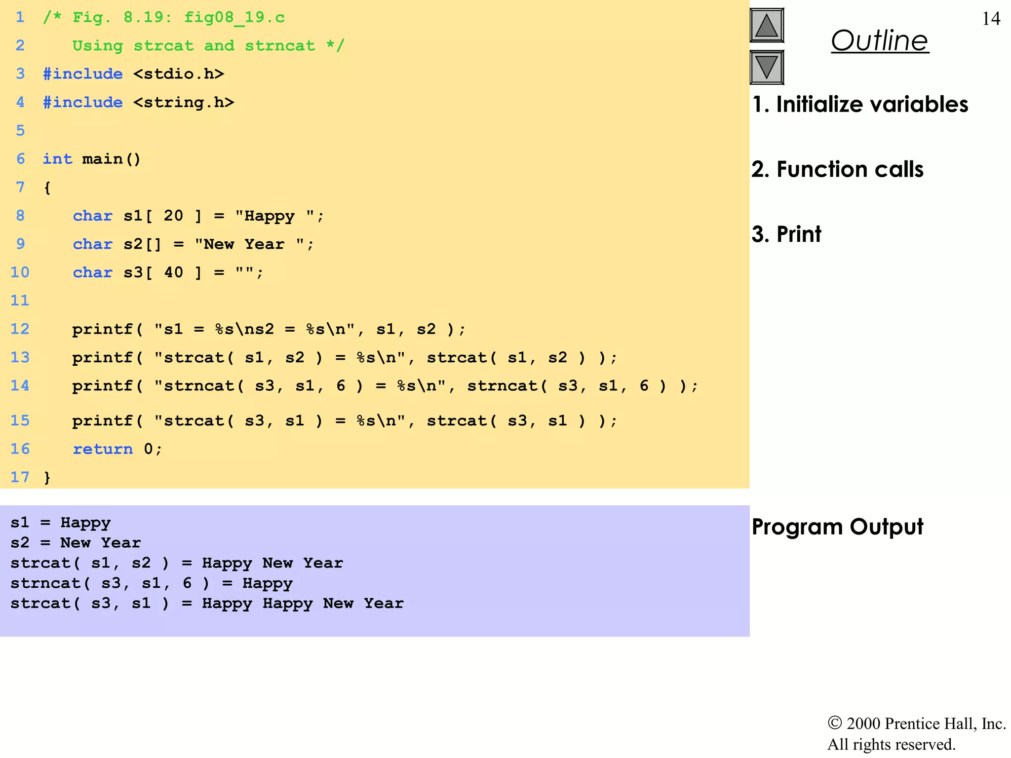 1    /* Fig. 8.19: fig08_19.c                                                                               14
2        Using strcat and strncat */                                                 Outline
3    #include <stdio.h>
4    #include <string.h>                                                  1. Initialize variables
5
6    int main()
                                                                          2. Function calls
7    {
8        char s1[ 20 ] = "Happy ";
9        char s2[] = "New Year ";                                         3. Print
10       char s3[ 40 ] = "";
11
12       printf( "s1 = %sns2 = %sn", s1, s2 );
13       printf( "strcat( s1, s2 ) = %sn", strcat( s1, s2 ) );
14       printf( "strncat( s3, s1, 6 ) = %sn", strncat( s3, s1, 6 ) );

15       printf( "strcat( s3, s1 ) = %sn", strcat( s3, s1 ) );
16       return 0;
17 }

s1 = Happy                                                                Program Output
s2 = New Year
strcat( s1, s2 ) = Happy New Year
strncat( s3, s1, 6 ) = Happy
strcat( s3, s1 ) = Happy Happy New Year




                                                                                     © 2000 Prentice Hall, Inc.
                                                                                     All rights reserved.
 