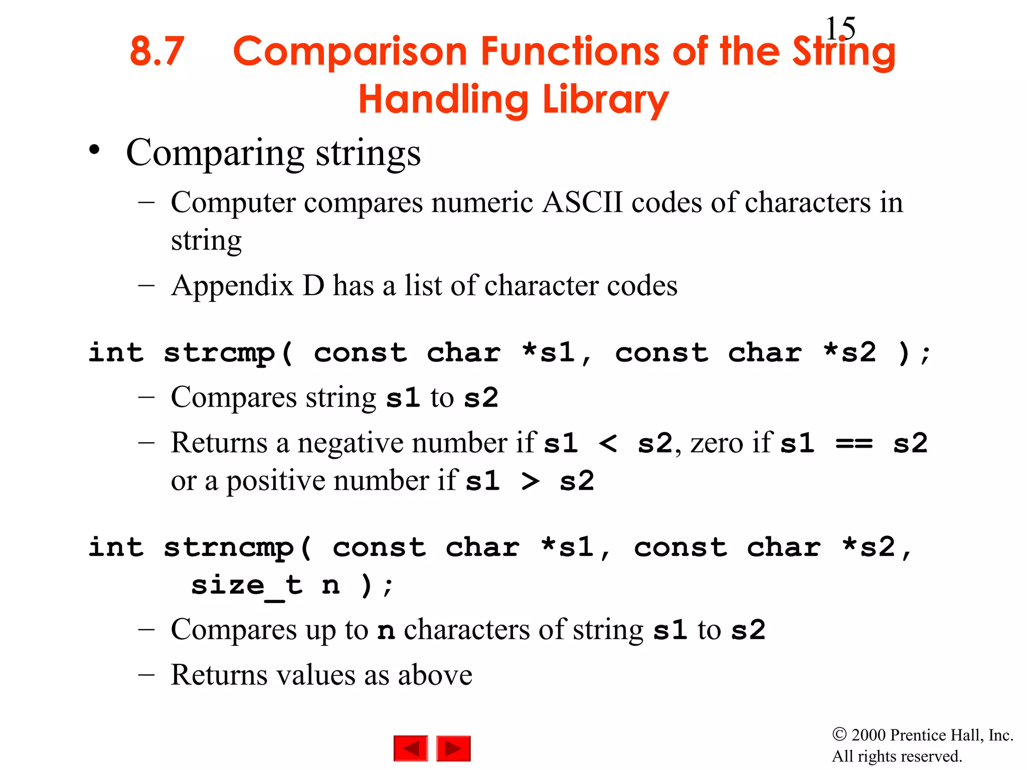 15
  8.7  Comparison Functions of the String
               Handling Library
• Comparing strings
   – Computer compares numeric ASCII codes of characters in
     string
   – Appendix D has a list of character codes

int strcmp( const char *s1, const char *s2 );
   – Compares string s1 to s2
   – Returns a negative number if s1 < s2, zero if s1 == s2
     or a positive number if s1 > s2

int strncmp( const char *s1, const char *s2,
      size_t n );
   – Compares up to n characters of string s1 to s2
   – Returns values as above
                                                     © 2000 Prentice Hall, Inc.
                                                     All rights reserved.
 