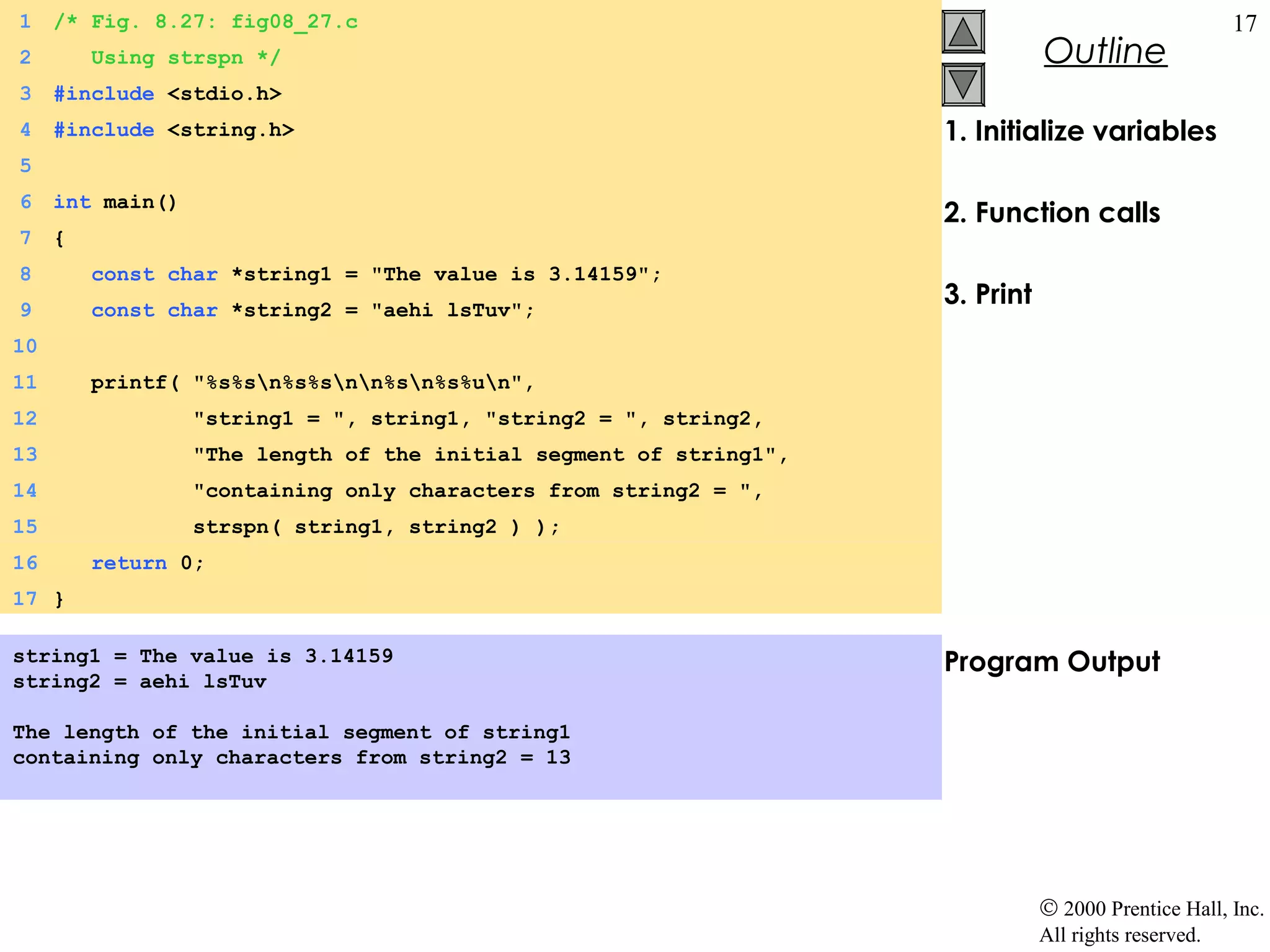 1    /* Fig. 8.27: fig08_27.c                                                                         17
2        Using strspn */                                                       Outline
3    #include <stdio.h>
4    #include <string.h>                                            1. Initialize variables
5
6    int main()
                                                                    2. Function calls
7    {
8        const char *string1 = "The value is 3.14159";
9        const char *string2 = "aehi lsTuv";
                                                                    3. Print
10
11       printf( "%s%sn%s%snn%sn%s%un",
12                "string1 = ", string1, "string2 = ", string2,
13                "The length of the initial segment of string1",
14                "containing only characters from string2 = ",
15                strspn( string1, string2 ) );
16       return 0;
17 }

string1 = The value is 3.14159                                      Program Output
string2 = aehi lsTuv

The length of the initial segment of string1
containing only characters from string2 = 13




                                                                               © 2000 Prentice Hall, Inc.
                                                                               All rights reserved.
 