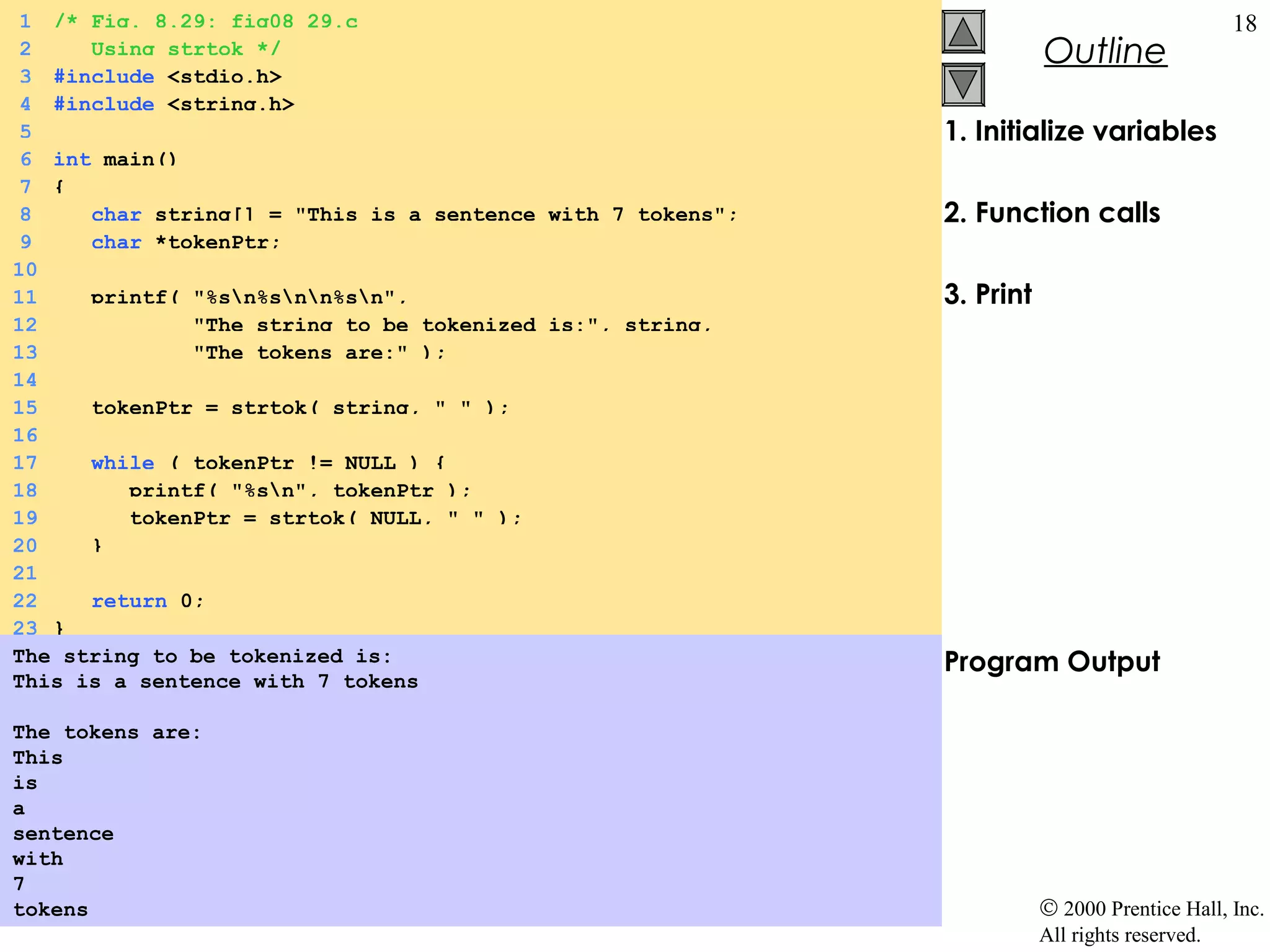 1 /* Fig. 8.29: fig08_29.c                                                                   18
 2    Using strtok */                                                  Outline
 3 #include <stdio.h>
 4 #include <string.h>
 5                                                          1. Initialize variables
 6 int main()
 7 {
 8    char string[] = "This is a sentence with 7 tokens";   2. Function calls
 9    char *tokenPtr;
10
11    printf( "%sn%snn%sn",                             3. Print
12            "The string to be tokenized is:", string,
13            "The tokens are:" );
14
15    tokenPtr = strtok( string, " " );
16
17    while ( tokenPtr != NULL ) {
18       printf( "%sn", tokenPtr );
19       tokenPtr = strtok( NULL, " " );
20    }
21
22    return 0;
23 }
The string to be tokenized is:                              Program Output
This is a sentence with 7 tokens

The tokens are:
This
is
a
sentence
with
7
tokens                                                                 © 2000 Prentice Hall, Inc.
                                                                       All rights reserved.
 
