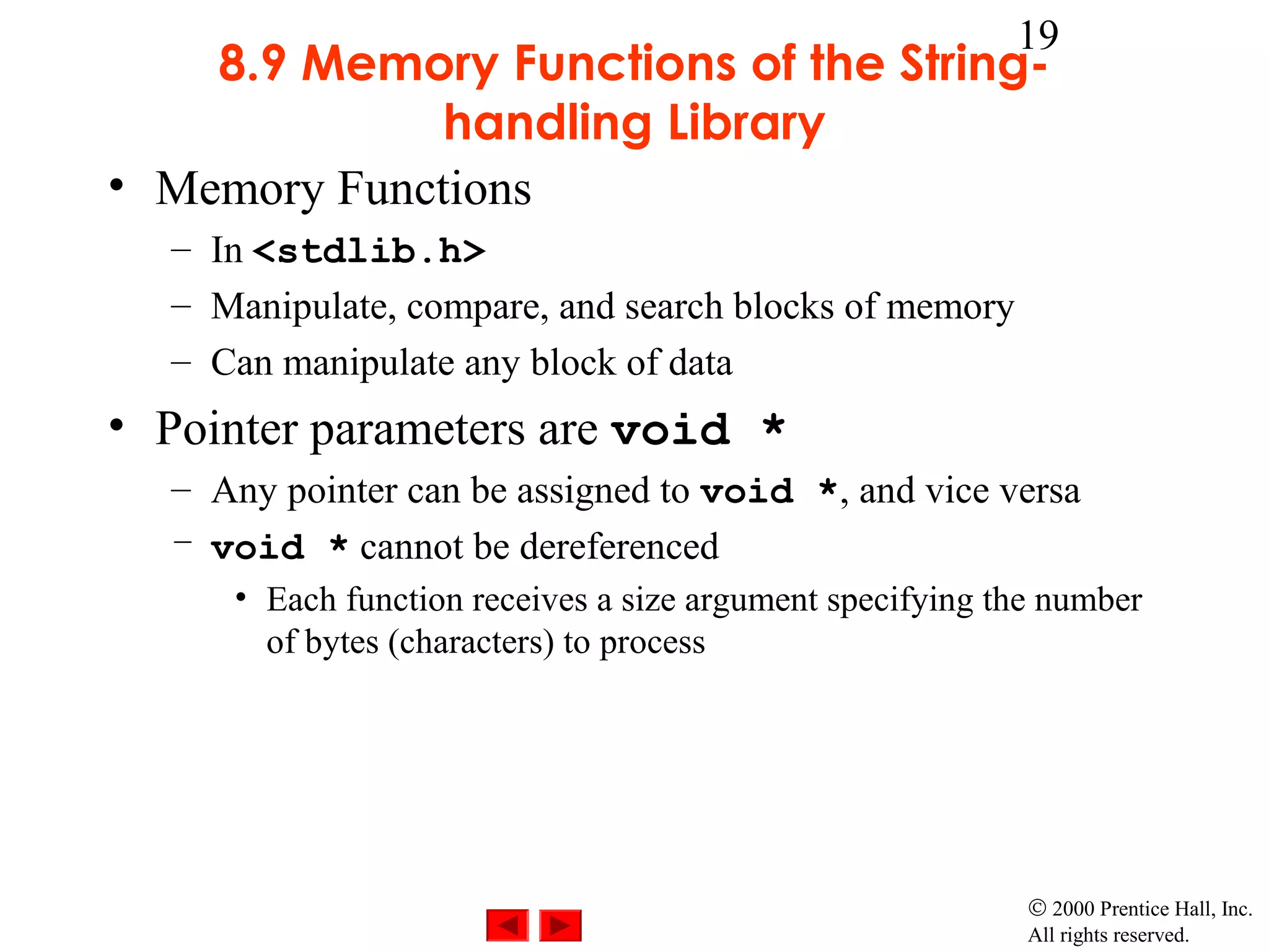 19
    8.9 Memory Functions of the String-
              handling Library
• Memory Functions
  – In <stdlib.h>
  – Manipulate, compare, and search blocks of memory
  – Can manipulate any block of data
• Pointer parameters are void *
  – Any pointer can be assigned to void *, and vice versa
  – void * cannot be dereferenced
     • Each function receives a size argument specifying the number
       of bytes (characters) to process




                                                           © 2000 Prentice Hall, Inc.
                                                           All rights reserved.
 