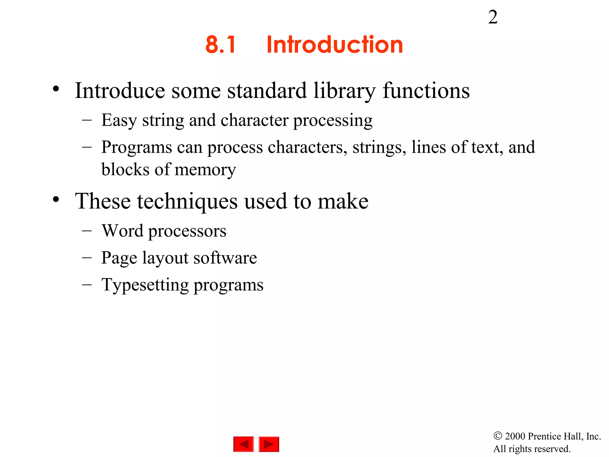 2
                   8.1      Introduction
• Introduce some standard library functions
   – Easy string and character processing
   – Programs can process characters, strings, lines of text, and
     blocks of memory
• These techniques used to make
   – Word processors
   – Page layout software
   – Typesetting programs




                                                           © 2000 Prentice Hall, Inc.
                                                           All rights reserved.
 