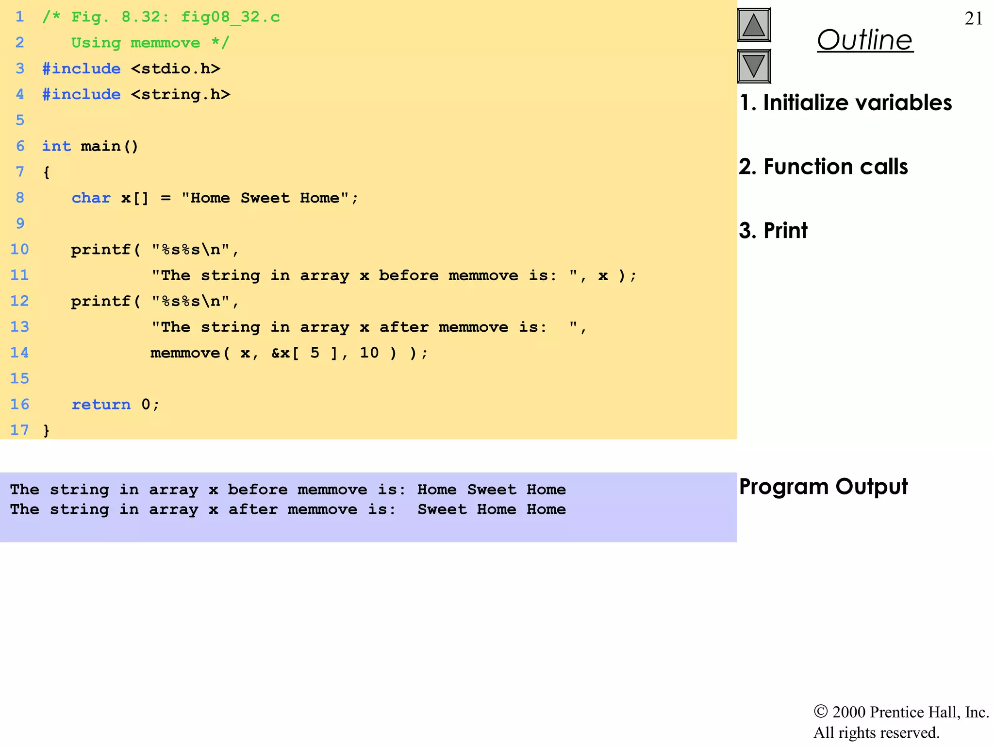 1    /* Fig. 8.32: fig08_32.c                                                                           21
2        Using memmove */                                                        Outline
3    #include <stdio.h>
4    #include <string.h>
                                                                      1. Initialize variables
5
6    int main()
7    {                                                                2. Function calls
8        char x[] = "Home Sweet Home";
9
                                                                      3. Print
10       printf( "%s%sn",
11                "The string in array x before memmove is: ", x );
12       printf( "%s%sn",
13                "The string in array x after memmove is:   ",
14                memmove( x, &x[ 5 ], 10 ) );
15
16       return 0;
17 }


The string in array x before memmove is: Home Sweet Home              Program Output
The string in array x after memmove is: Sweet Home Home




                                                                                 © 2000 Prentice Hall, Inc.
                                                                                 All rights reserved.
 
