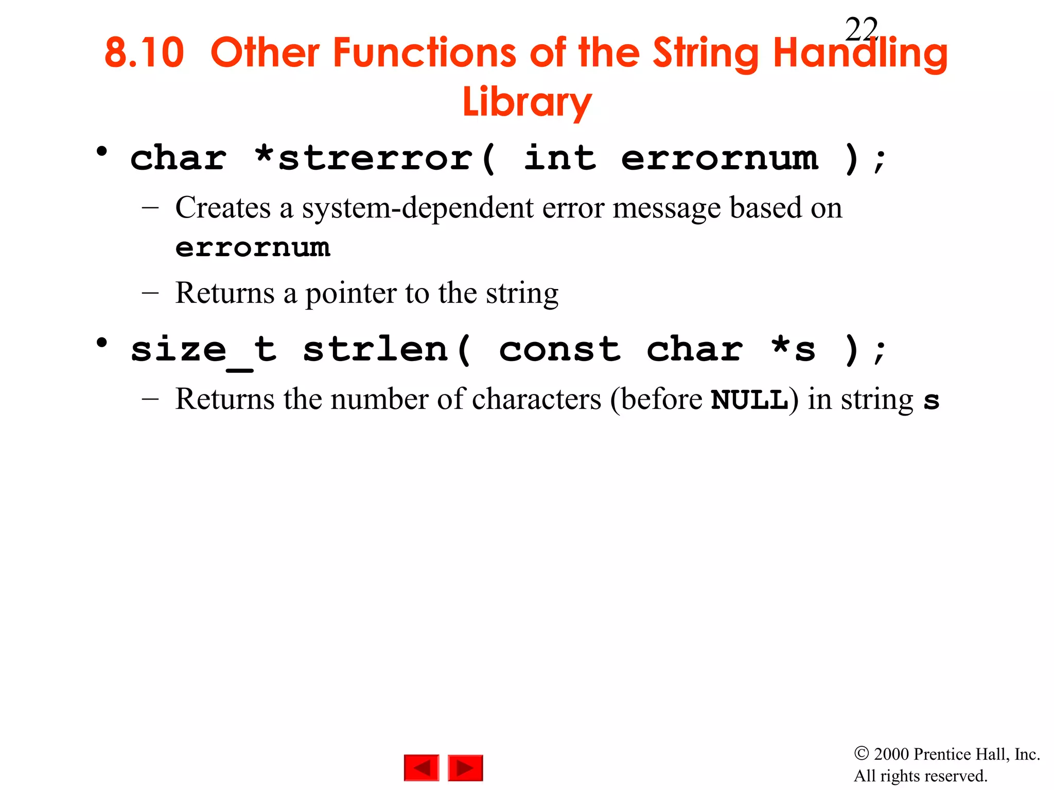 22
 8.10 Other Functions of the String Handling
                  Library
• char *strerror( int errornum );
  – Creates a system-dependent error message based on
    errornum
  – Returns a pointer to the string
• size_t strlen( const char *s );
  – Returns the number of characters (before NULL) in string s




                                                        © 2000 Prentice Hall, Inc.
                                                        All rights reserved.
 