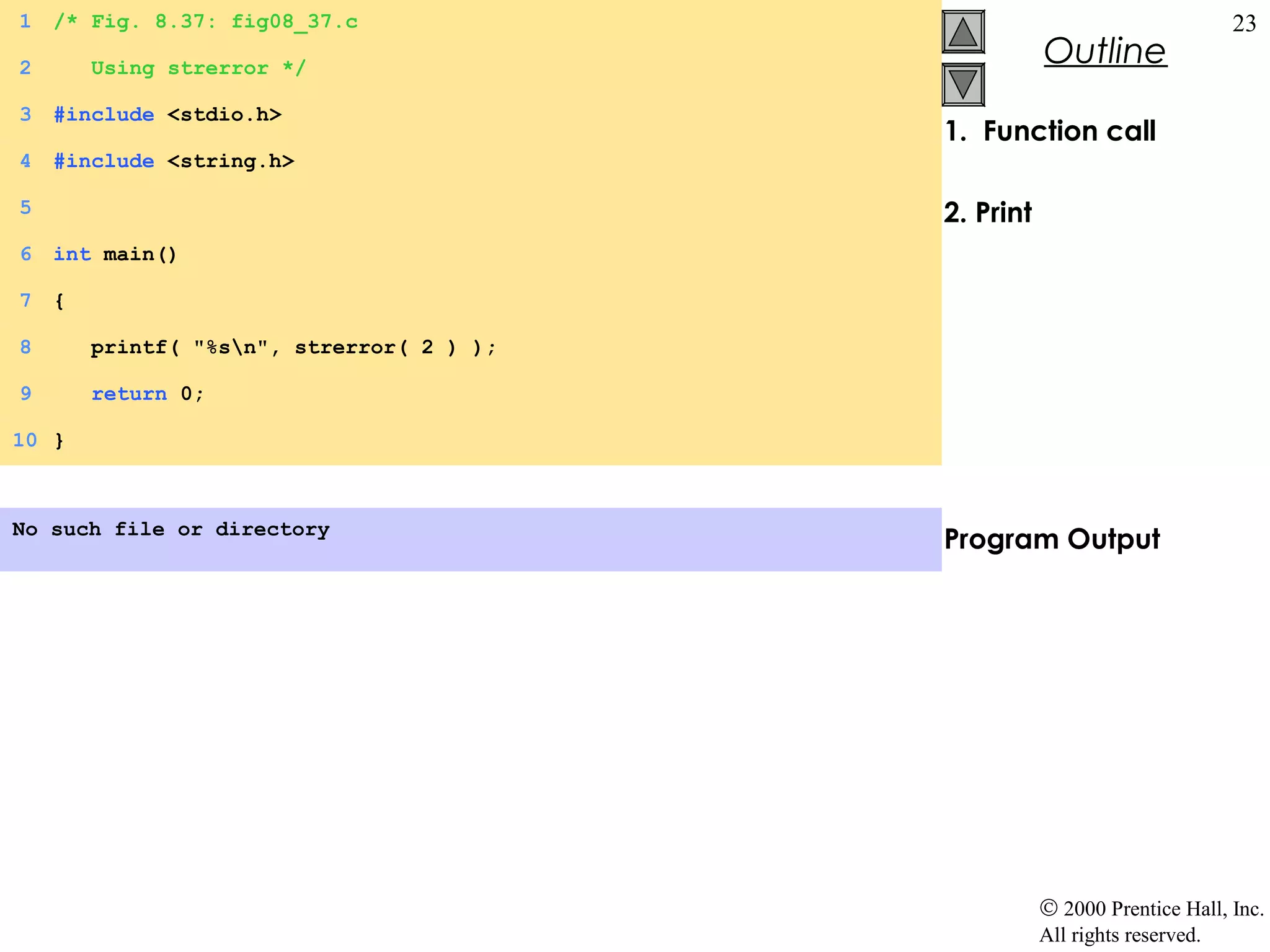 1   /* Fig. 8.37: fig08_37.c                                                 23
2       Using strerror */
                                                      Outline
3   #include <stdio.h>
                                           1. Function call
4   #include <string.h>

5                                          2. Print
6   int main()

7   {

8       printf( "%sn", strerror( 2 ) );

9       return 0;

10 }



No such file or directory
                                           Program Output




                                                      © 2000 Prentice Hall, Inc.
                                                      All rights reserved.
 