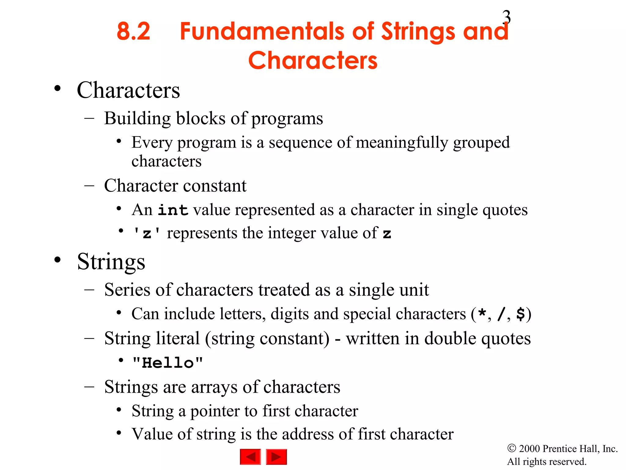 3
       8.2  Fundamentals of Strings and
                 Characters
• Characters
   – Building blocks of programs
       • Every program is a sequence of meaningfully grouped
         characters
   – Character constant
       • An int value represented as a character in single quotes
       • 'z' represents the integer value of z
• Strings
   – Series of characters treated as a single unit
       • Can include letters, digits and special characters (*, /, $)
   – String literal (string constant) - written in double quotes
       • "Hello"
   – Strings are arrays of characters
       • String a pointer to first character
       • Value of string is the address of first character
                                                                 © 2000 Prentice Hall, Inc.
                                                                 All rights reserved.
 