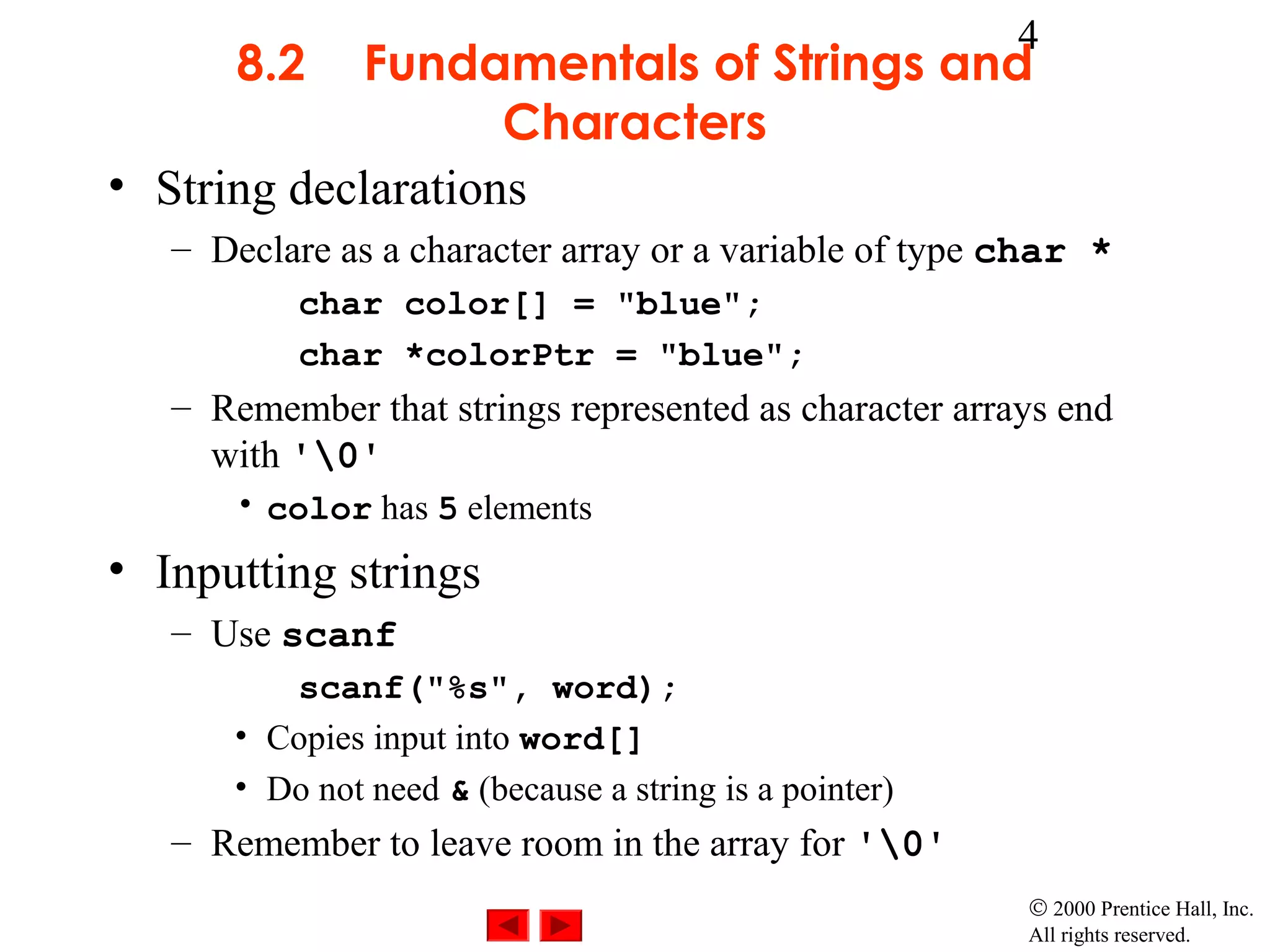 4
       8.2  Fundamentals of Strings and
                    Characters
• String declarations
   – Declare as a character array or a variable of type char *
          char color[] = "blue";
          char *colorPtr = "blue";
   – Remember that strings represented as character arrays end
     with '0'
      • color has 5 elements
• Inputting strings
   – Use scanf
         scanf("%s", word);
      • Copies input into word[]
      • Do not need & (because a string is a pointer)
   – Remember to leave room in the array for '0'
                                                        © 2000 Prentice Hall, Inc.
                                                        All rights reserved.
 