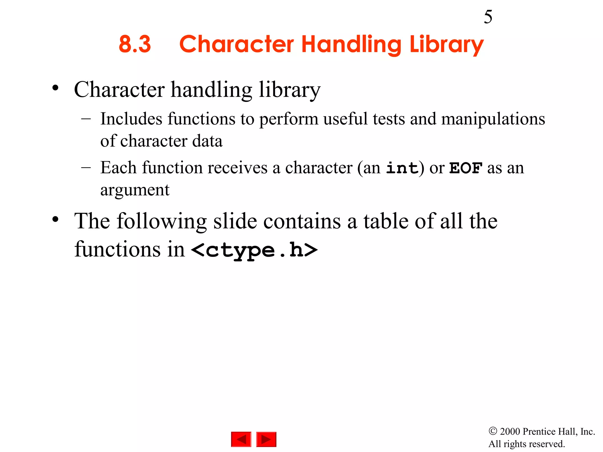 5
       8.3      Character Handling Library
• Character handling library
   – Includes functions to perform useful tests and manipulations
     of character data
   – Each function receives a character (an int) or EOF as an
     argument
• The following slide contains a table of all the
  functions in <ctype.h>




                                                         © 2000 Prentice Hall, Inc.
                                                         All rights reserved.
 