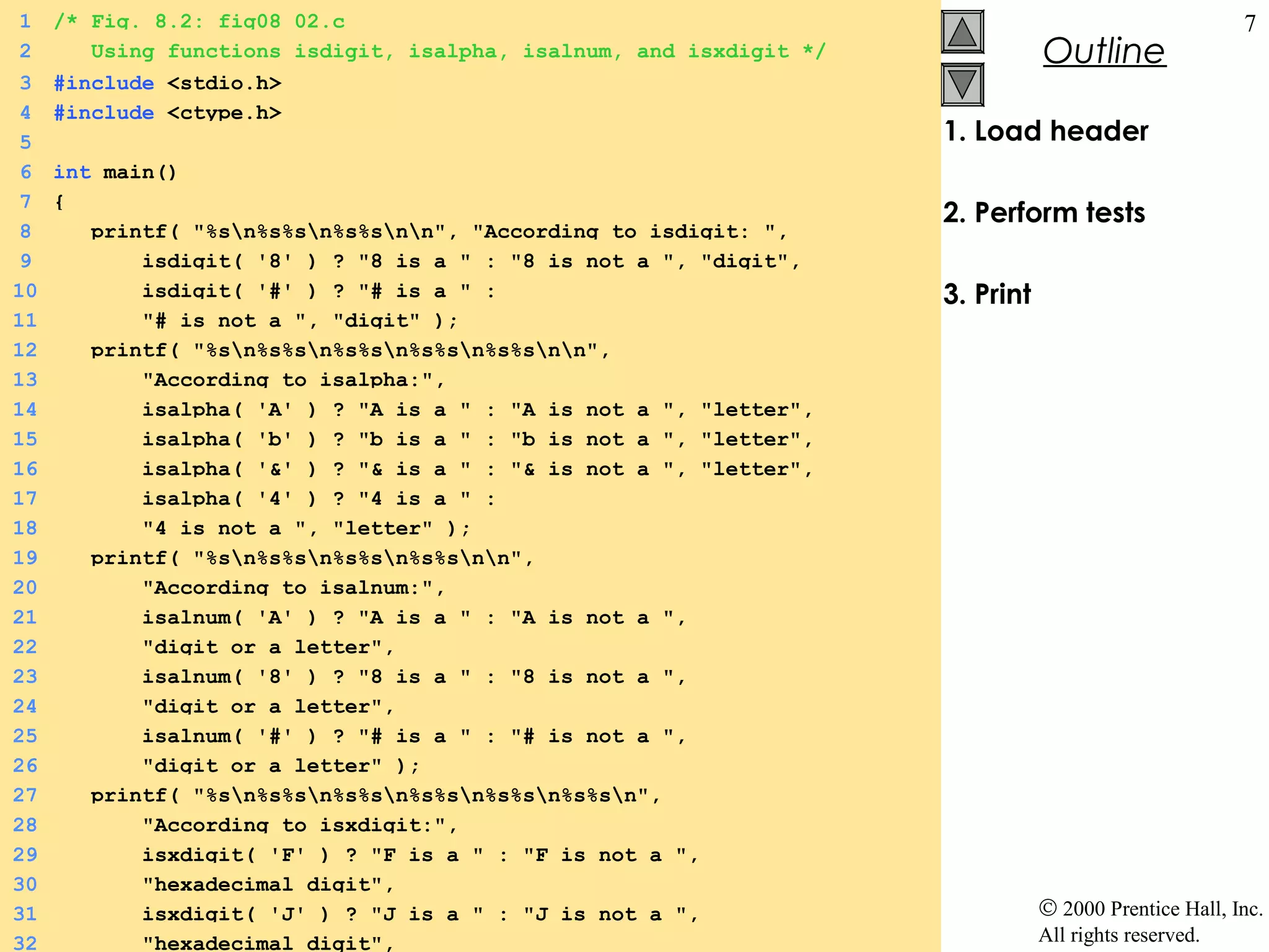 1    /* Fig. 8.2: fig08_02.c                                                                           7
2       Using functions isdigit, isalpha, isalnum, and isxdigit */              Outline
 3   #include <stdio.h>
 4   #include <ctype.h>
 5                                                                   1. Load header
 6   int main()
 7   {
                                                                     2. Perform tests
 8      printf( "%sn%s%sn%s%snn", "According to isdigit: ",
 9          isdigit( '8' ) ? "8 is a " : "8 is not a ", "digit",
10          isdigit( '#' ) ? "# is a " :                             3. Print
11          "# is not a ", "digit" );
12      printf( "%sn%s%sn%s%sn%s%sn%s%snn",
13          "According to isalpha:",
14          isalpha( 'A' ) ? "A is a " : "A is not a ", "letter",
15          isalpha( 'b' ) ? "b is a " : "b is not a ", "letter",
16          isalpha( '&' ) ? "& is a " : "& is not a ", "letter",
17          isalpha( '4' ) ? "4 is a " :
18          "4 is not a ", "letter" );
19      printf( "%sn%s%sn%s%sn%s%snn",
20          "According to isalnum:",
21          isalnum( 'A' ) ? "A is a " : "A is not a ",
22          "digit or a letter",
23          isalnum( '8' ) ? "8 is a " : "8 is not a ",
24          "digit or a letter",
25          isalnum( '#' ) ? "# is a " : "# is not a ",
26          "digit or a letter" );
27      printf( "%sn%s%sn%s%sn%s%sn%s%sn%s%sn",
28          "According to isxdigit:",
29          isxdigit( 'F' ) ? "F is a " : "F is not a ",
30          "hexadecimal digit",
31          isxdigit( 'J' ) ? "J is a " : "J is not a ",                        © 2000 Prentice Hall, Inc.
32          "hexadecimal digit",                                                All rights reserved.
 