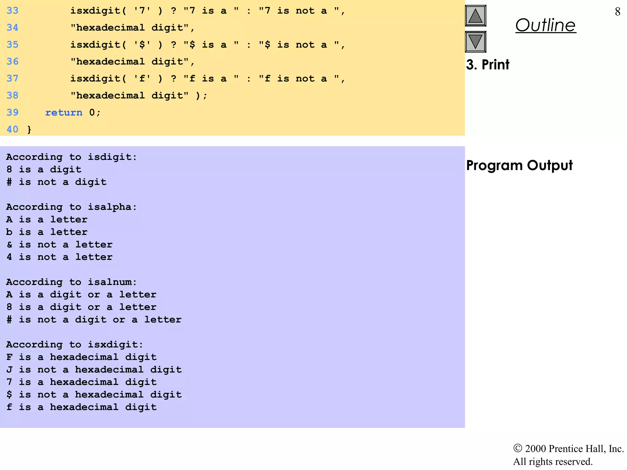 33         isxdigit( '7' ) ? "7 is a " : "7 is not a ",                                     8
34         "hexadecimal digit",                                      Outline
35         isxdigit( '$' ) ? "$ is a " : "$ is not a ",
36         "hexadecimal digit",                           3. Print
37         isxdigit( 'f' ) ? "f is a " : "f is not a ",
38         "hexadecimal digit" );
39     return 0;
40 }

According to isdigit:
8 is a digit                                              Program Output
# is not a digit

According to isalpha:
A is a letter
b is a letter
& is not a letter
4 is not a letter

According to isalnum:
A is a digit or a letter
8 is a digit or a letter
# is not a digit or a letter

According to isxdigit:
F is a hexadecimal digit
J is not a hexadecimal digit
7 is a hexadecimal digit
$ is not a hexadecimal digit
f is a hexadecimal digit



                                                                     © 2000 Prentice Hall, Inc.
                                                                     All rights reserved.
 